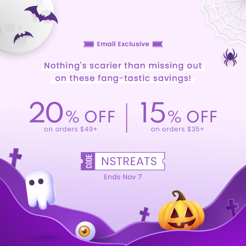 ' N M Email Exclusive I - Nothing's scarier than missing out on these fang-tastic savings! 20% orr 15% oFr on orders $49 on orders $35 El NSTREATS Ends Nov 7 1. B Dot N 