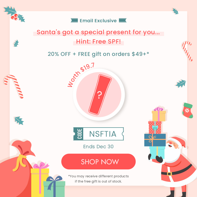 o # 3 Email Exclusive B Santas got a special present for you... Hint: Free SPF! 20% OFF FREE gift on orders $49* 5 NSFTIA Ends Dec 30 h *You may receive different products if the free giftis out of stock. 